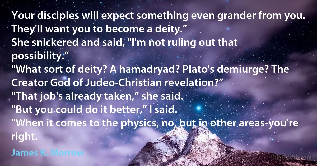 Your disciples will expect something even grander from you. They'll want you to become a deity.”
She snickered and said, "I'm not ruling out that possibility.”
"What sort of deity? A hamadryad? Plato's demiurge? The Creator God of Judeo-Christian revelation?”
"That job's already taken,” she said.
"But you could do it better,” I said.
"When it comes to the physics, no, but in other areas-you're right. (James K. Morrow)