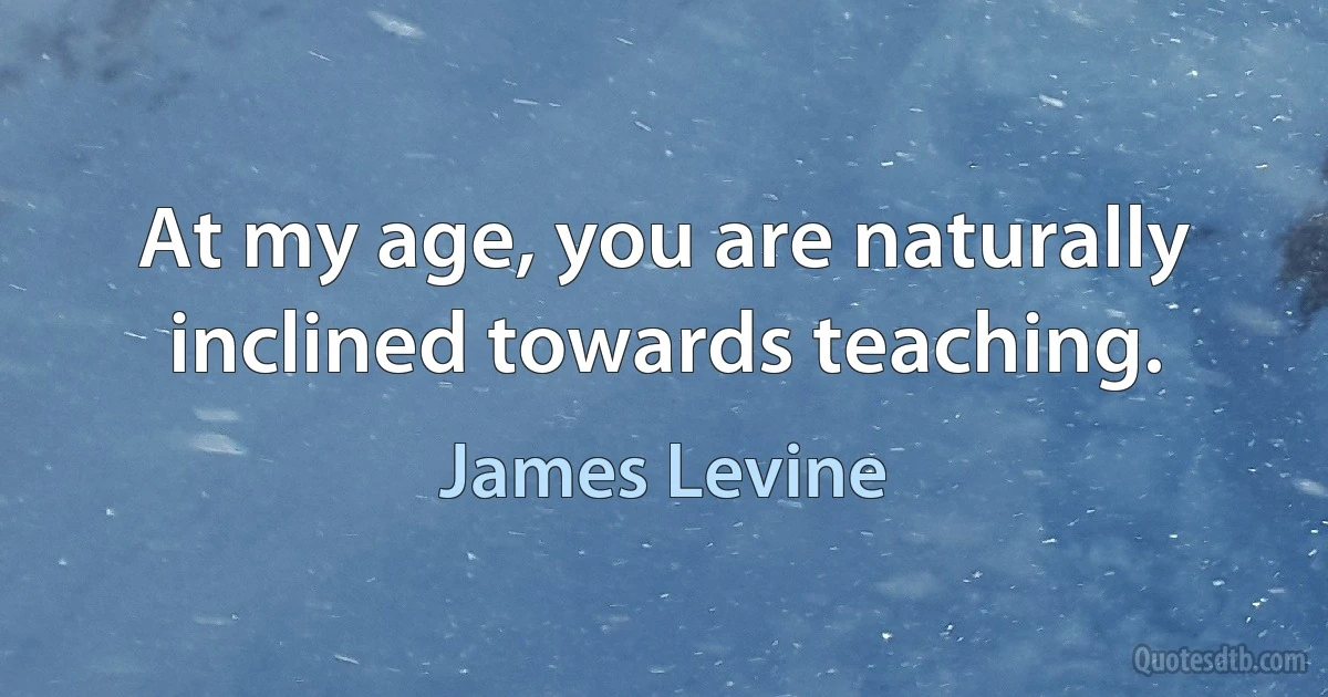 At my age, you are naturally inclined towards teaching. (James Levine)