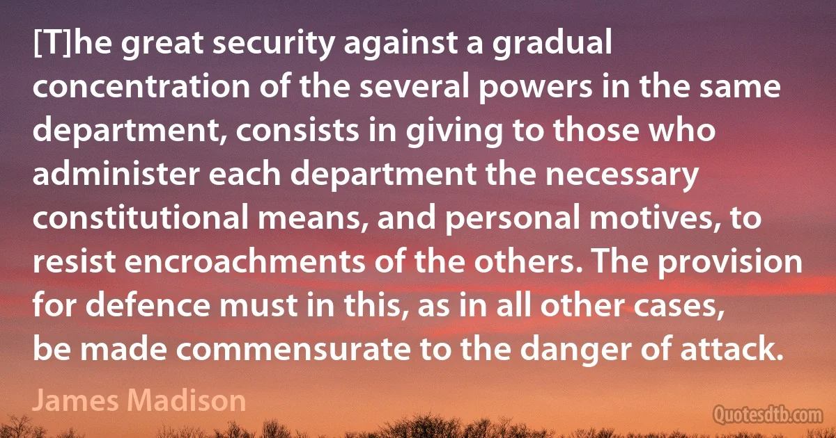 [T]he great security against a gradual concentration of the several powers in the same department, consists in giving to those who administer each department the necessary constitutional means, and personal motives, to resist encroachments of the others. The provision for defence must in this, as in all other cases, be made commensurate to the danger of attack. (James Madison)