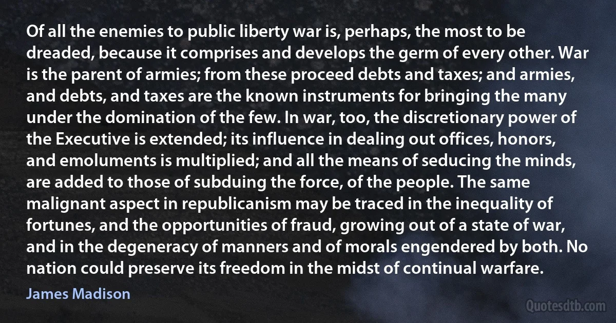 Of all the enemies to public liberty war is, perhaps, the most to be dreaded, because it comprises and develops the germ of every other. War is the parent of armies; from these proceed debts and taxes; and armies, and debts, and taxes are the known instruments for bringing the many under the domination of the few. In war, too, the discretionary power of the Executive is extended; its influence in dealing out offices, honors, and emoluments is multiplied; and all the means of seducing the minds, are added to those of subduing the force, of the people. The same malignant aspect in republicanism may be traced in the inequality of fortunes, and the opportunities of fraud, growing out of a state of war, and in the degeneracy of manners and of morals engendered by both. No nation could preserve its freedom in the midst of continual warfare. (James Madison)