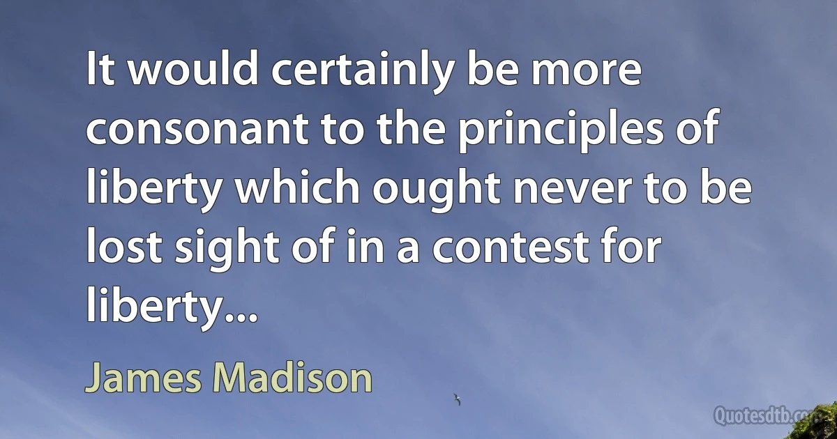 It would certainly be more consonant to the principles of liberty which ought never to be lost sight of in a contest for liberty... (James Madison)