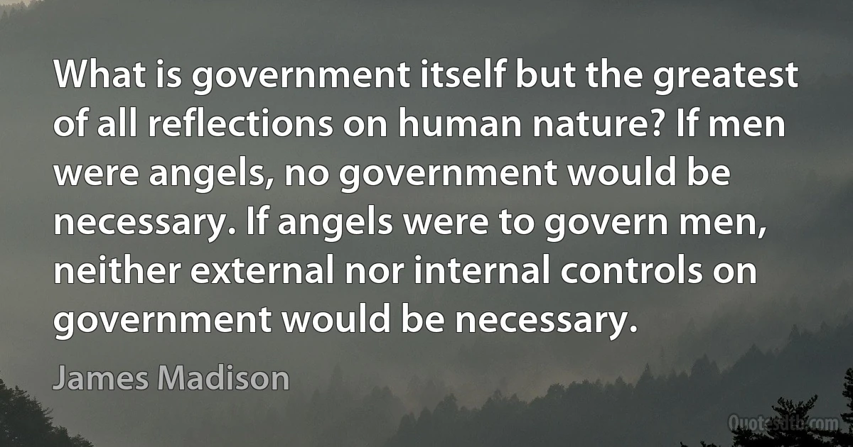 What is government itself but the greatest of all reflections on human nature? If men were angels, no government would be necessary. If angels were to govern men, neither external nor internal controls on government would be necessary. (James Madison)