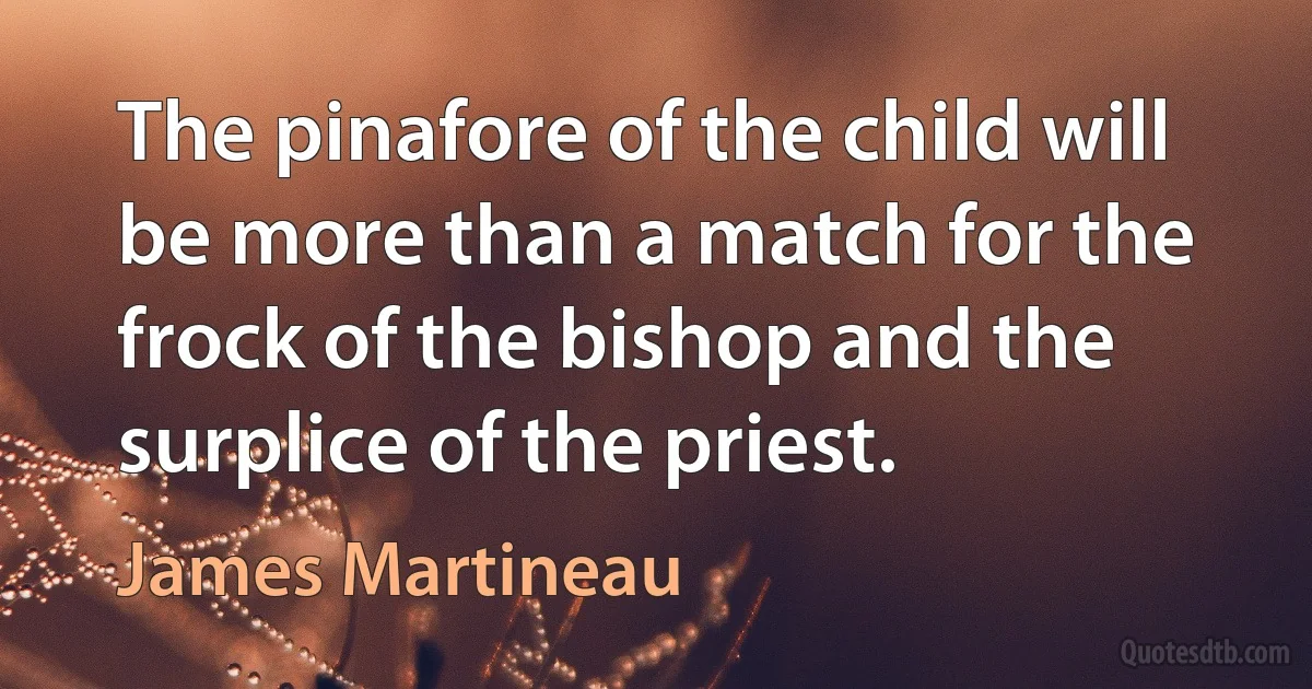 The pinafore of the child will be more than a match for the frock of the bishop and the surplice of the priest. (James Martineau)