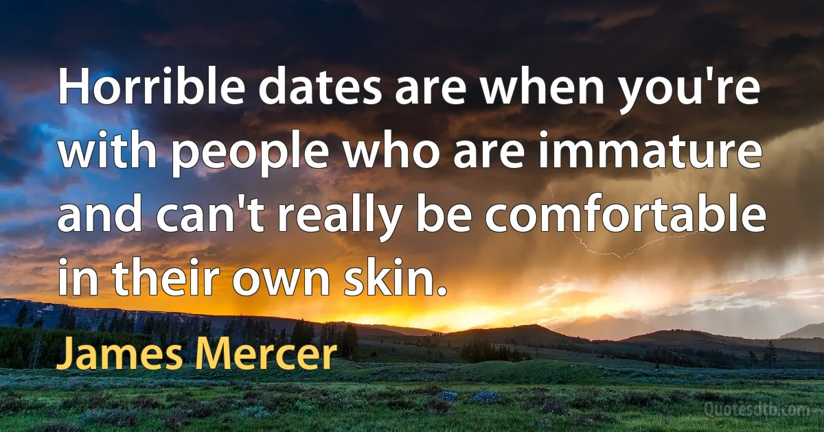 Horrible dates are when you're with people who are immature and can't really be comfortable in their own skin. (James Mercer)