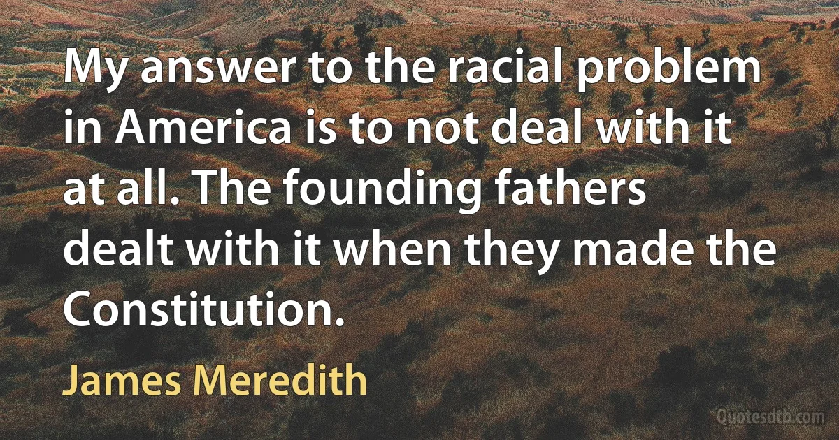 My answer to the racial problem in America is to not deal with it at all. The founding fathers dealt with it when they made the Constitution. (James Meredith)