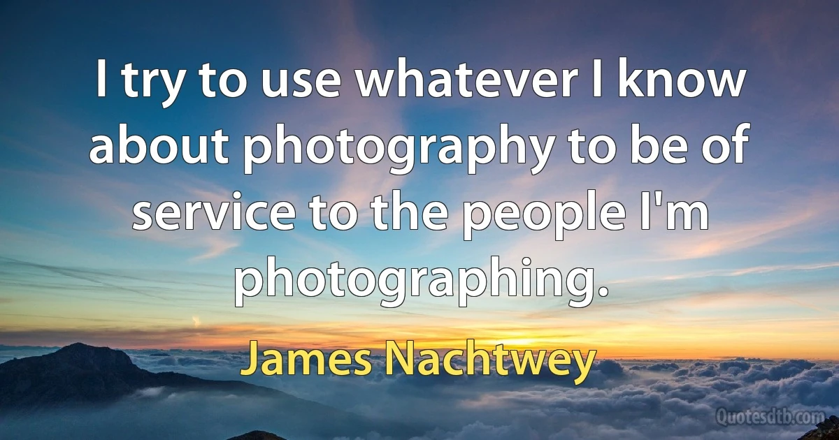 I try to use whatever I know about photography to be of service to the people I'm photographing. (James Nachtwey)