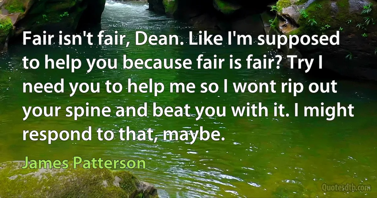 Fair isn't fair, Dean. Like I'm supposed to help you because fair is fair? Try I need you to help me so I wont rip out your spine and beat you with it. I might respond to that, maybe. (James Patterson)