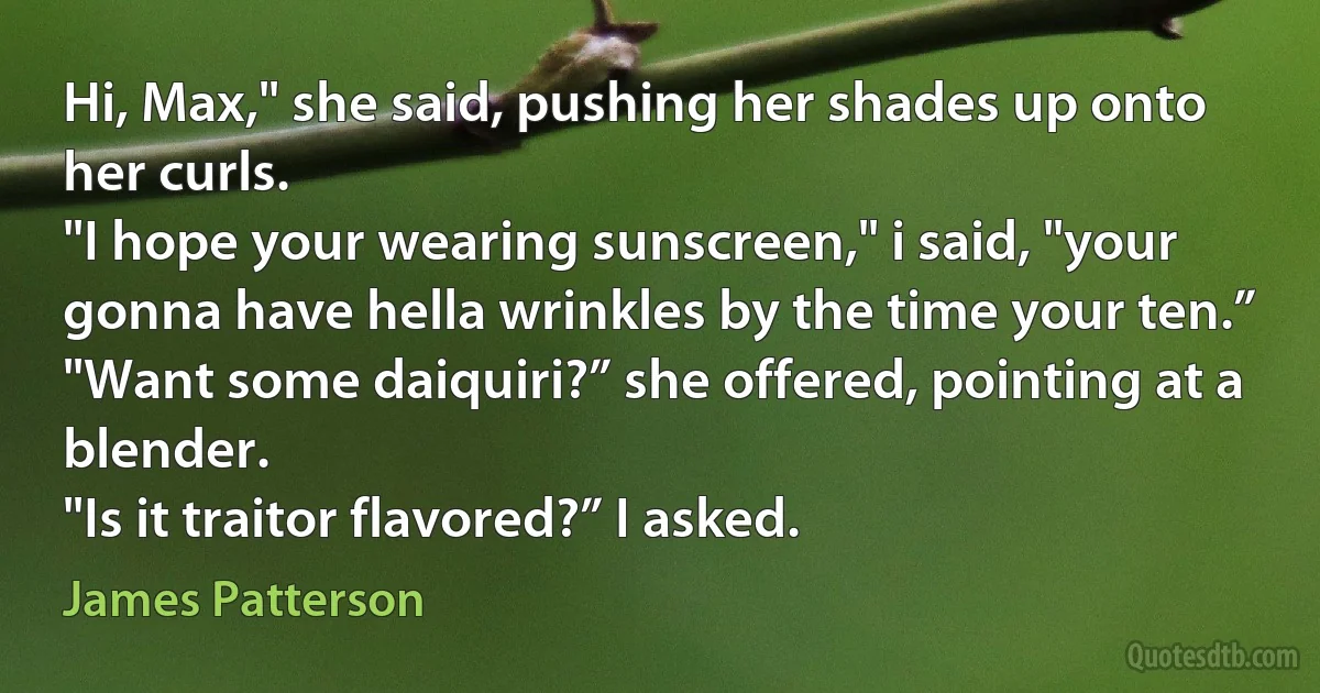 Hi, Max," she said, pushing her shades up onto her curls.
"I hope your wearing sunscreen," i said, "your gonna have hella wrinkles by the time your ten.”
"Want some daiquiri?” she offered, pointing at a blender.
"Is it traitor flavored?” I asked. (James Patterson)