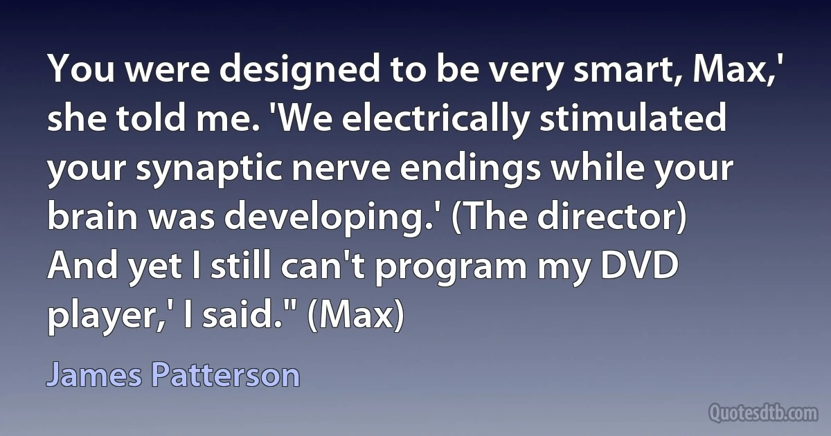 You were designed to be very smart, Max,' she told me. 'We electrically stimulated your synaptic nerve endings while your brain was developing.' (The director)
And yet I still can't program my DVD player,' I said." (Max) (James Patterson)