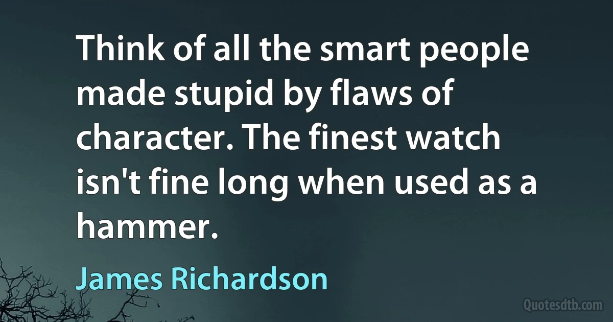 Think of all the smart people made stupid by flaws of character. The finest watch isn't fine long when used as a hammer. (James Richardson)