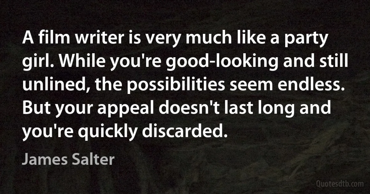 A film writer is very much like a party girl. While you're good-looking and still unlined, the possibilities seem endless. But your appeal doesn't last long and you're quickly discarded. (James Salter)