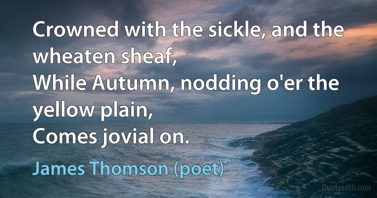 Crowned with the sickle, and the wheaten sheaf,
While Autumn, nodding o'er the yellow plain,
Comes jovial on. (James Thomson (poet))