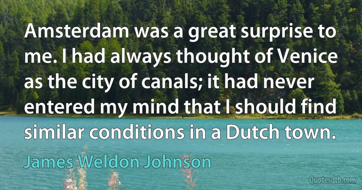 Amsterdam was a great surprise to me. I had always thought of Venice as the city of canals; it had never entered my mind that I should find similar conditions in a Dutch town. (James Weldon Johnson)