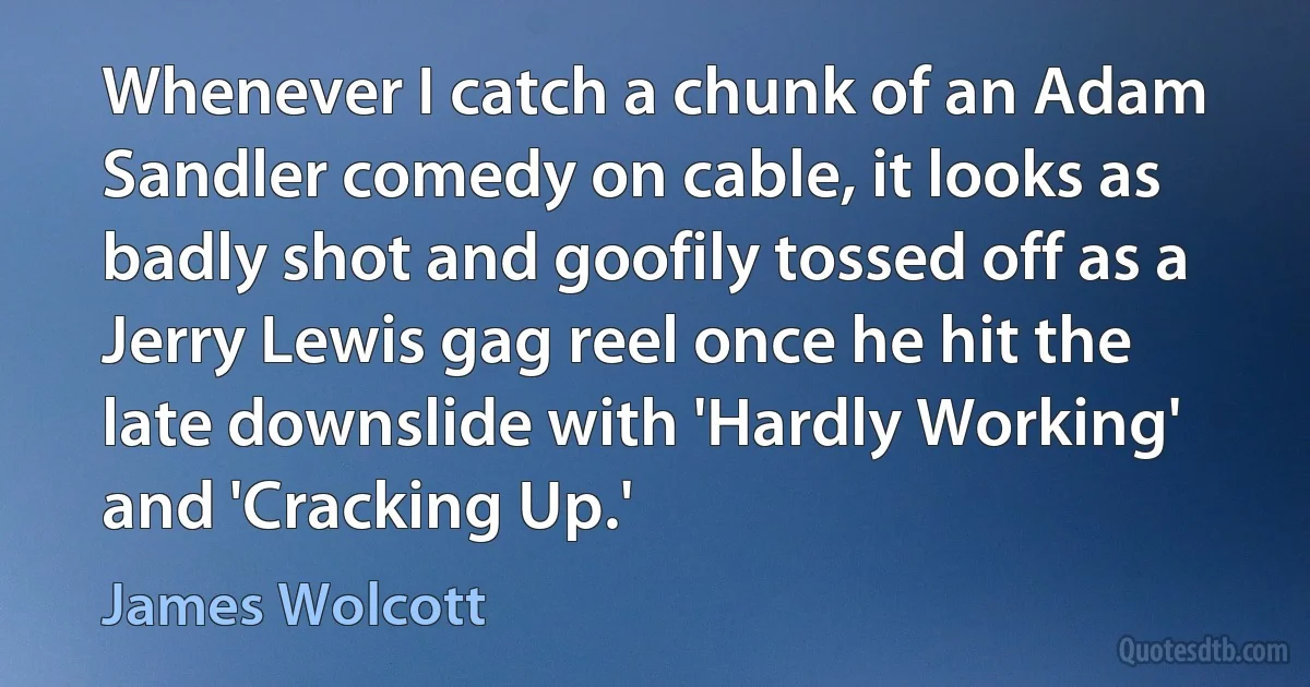 Whenever I catch a chunk of an Adam Sandler comedy on cable, it looks as badly shot and goofily tossed off as a Jerry Lewis gag reel once he hit the late downslide with 'Hardly Working' and 'Cracking Up.' (James Wolcott)