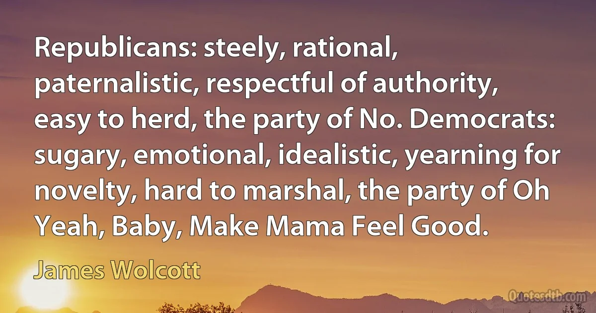 Republicans: steely, rational, paternalistic, respectful of authority, easy to herd, the party of No. Democrats: sugary, emotional, idealistic, yearning for novelty, hard to marshal, the party of Oh Yeah, Baby, Make Mama Feel Good. (James Wolcott)