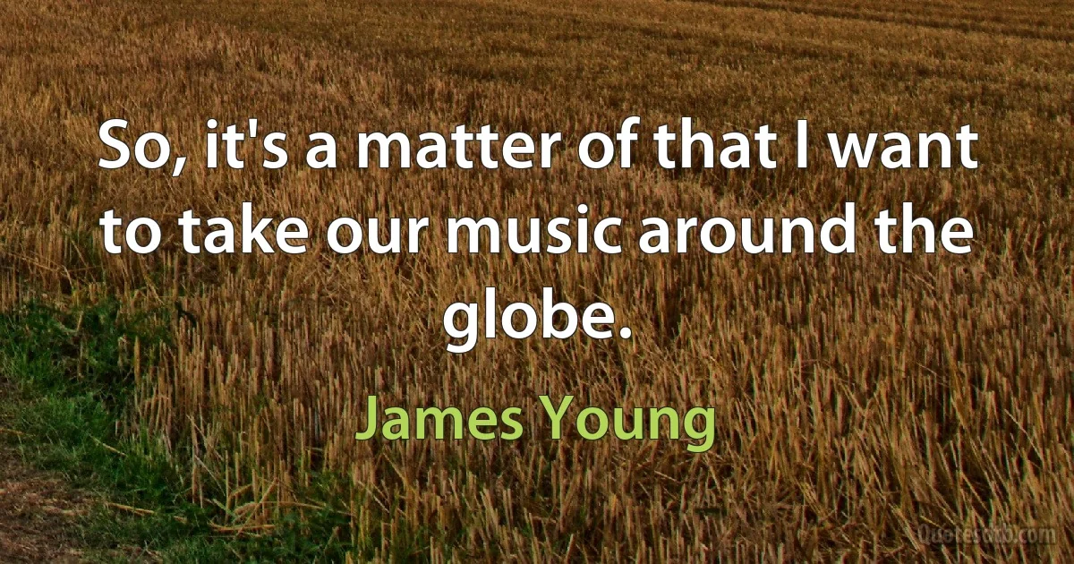 So, it's a matter of that I want to take our music around the globe. (James Young)