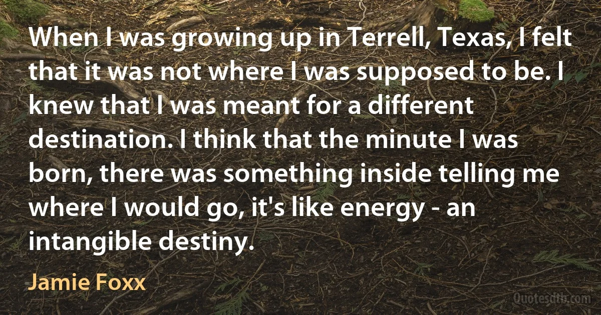 When I was growing up in Terrell, Texas, I felt that it was not where I was supposed to be. I knew that I was meant for a different destination. I think that the minute I was born, there was something inside telling me where I would go, it's like energy - an intangible destiny. (Jamie Foxx)