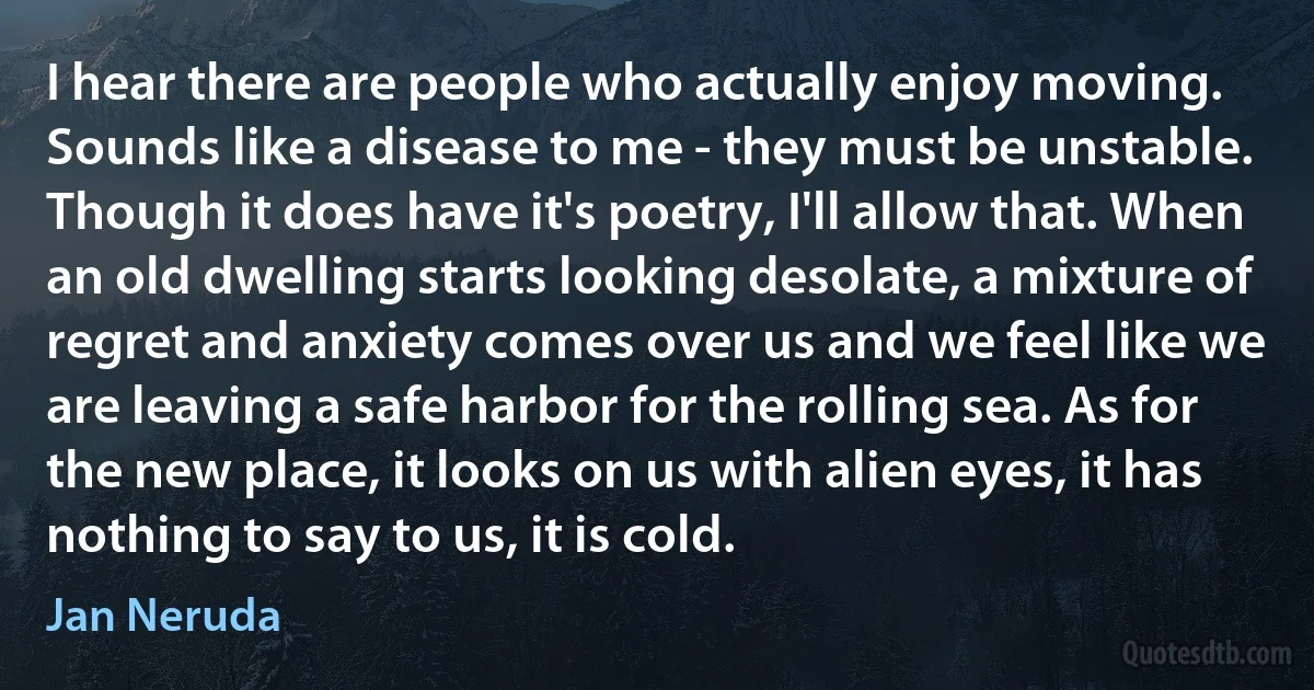 I hear there are people who actually enjoy moving. Sounds like a disease to me - they must be unstable. Though it does have it's poetry, I'll allow that. When an old dwelling starts looking desolate, a mixture of regret and anxiety comes over us and we feel like we are leaving a safe harbor for the rolling sea. As for the new place, it looks on us with alien eyes, it has nothing to say to us, it is cold. (Jan Neruda)