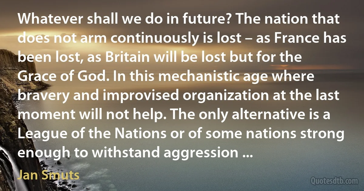 Whatever shall we do in future? The nation that does not arm continuously is lost – as France has been lost, as Britain will be lost but for the Grace of God. In this mechanistic age where bravery and improvised organization at the last moment will not help. The only alternative is a League of the Nations or of some nations strong enough to withstand aggression ... (Jan Smuts)