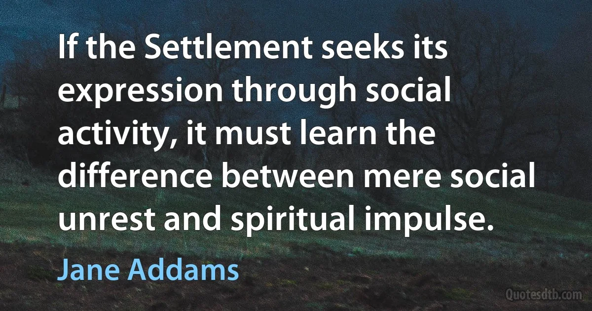 If the Settlement seeks its expression through social activity, it must learn the difference between mere social unrest and spiritual impulse. (Jane Addams)