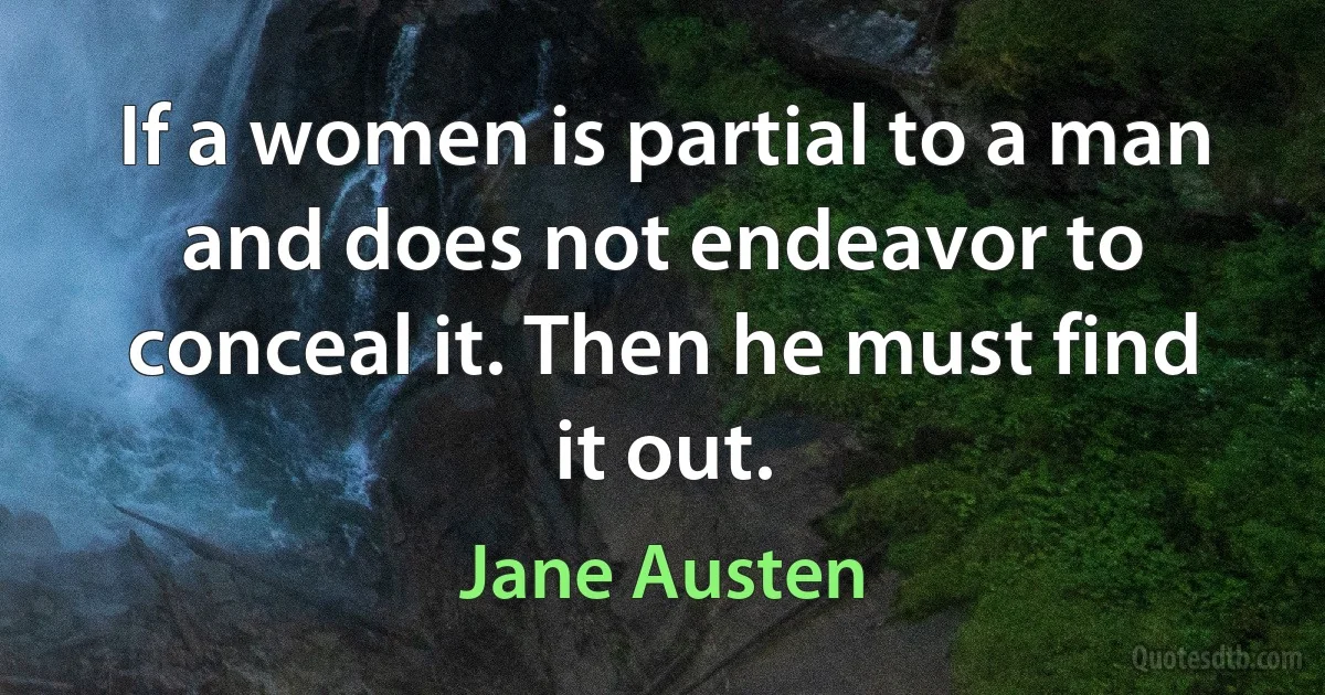 If a women is partial to a man and does not endeavor to conceal it. Then he must find it out. (Jane Austen)