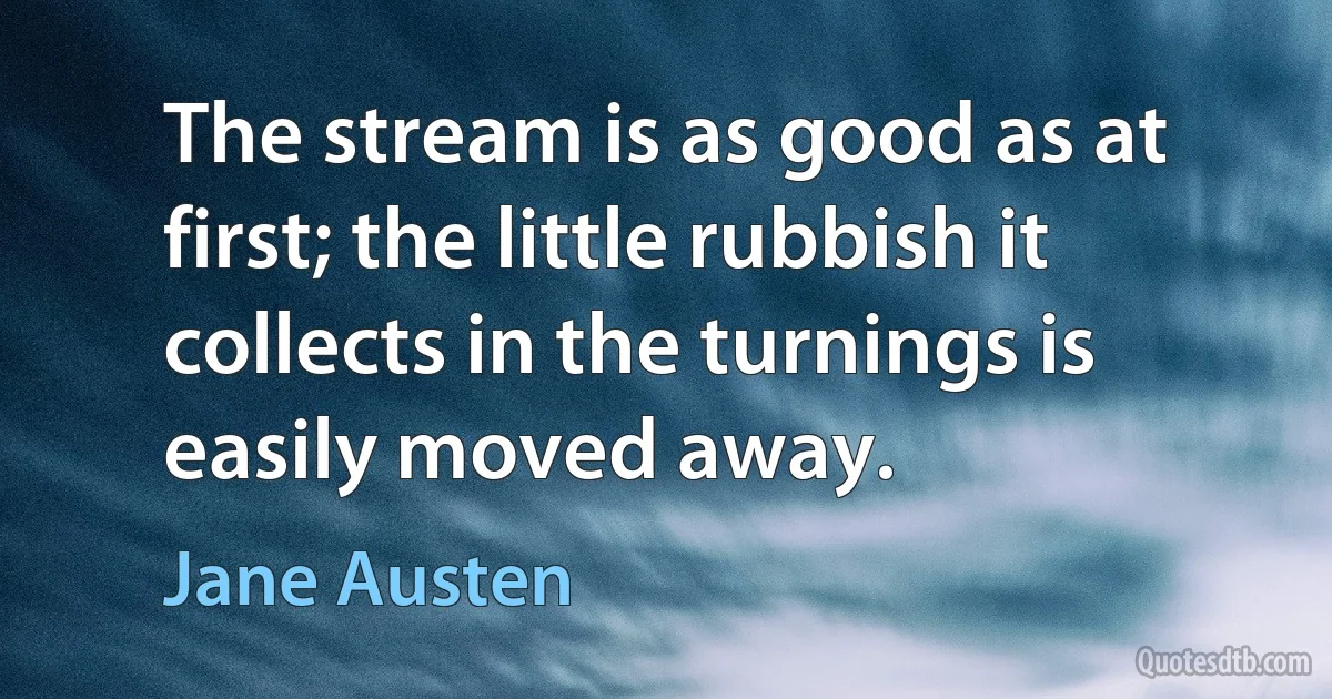 The stream is as good as at first; the little rubbish it collects in the turnings is easily moved away. (Jane Austen)