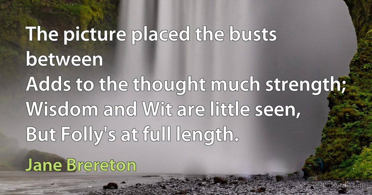 The picture placed the busts between
Adds to the thought much strength;
Wisdom and Wit are little seen,
But Folly's at full length. (Jane Brereton)