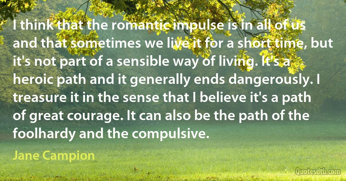 I think that the romantic impulse is in all of us and that sometimes we live it for a short time, but it's not part of a sensible way of living. It's a heroic path and it generally ends dangerously. I treasure it in the sense that I believe it's a path of great courage. It can also be the path of the foolhardy and the compulsive. (Jane Campion)