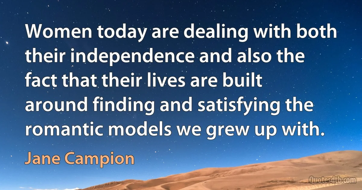 Women today are dealing with both their independence and also the fact that their lives are built around finding and satisfying the romantic models we grew up with. (Jane Campion)