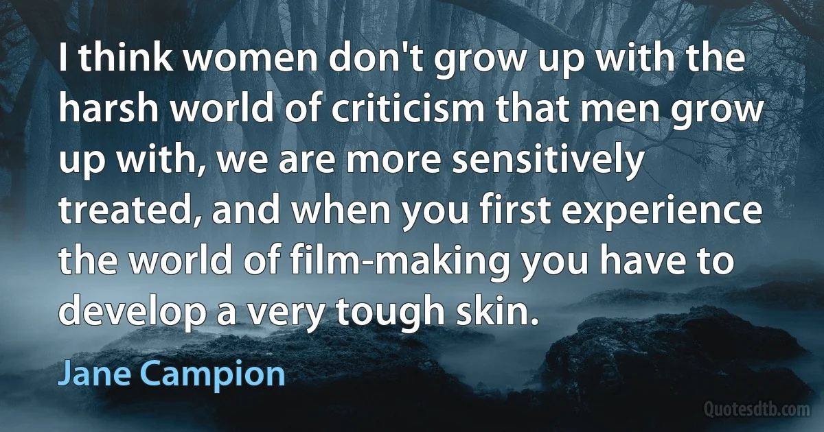 I think women don't grow up with the harsh world of criticism that men grow up with, we are more sensitively treated, and when you first experience the world of film-making you have to develop a very tough skin. (Jane Campion)