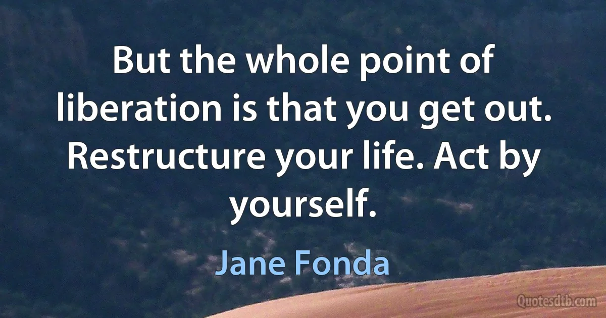 But the whole point of liberation is that you get out. Restructure your life. Act by yourself. (Jane Fonda)