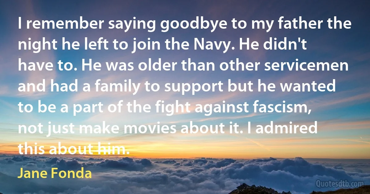 I remember saying goodbye to my father the night he left to join the Navy. He didn't have to. He was older than other servicemen and had a family to support but he wanted to be a part of the fight against fascism, not just make movies about it. I admired this about him. (Jane Fonda)