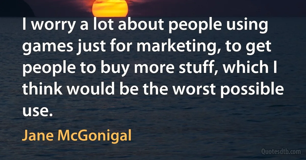 I worry a lot about people using games just for marketing, to get people to buy more stuff, which I think would be the worst possible use. (Jane McGonigal)