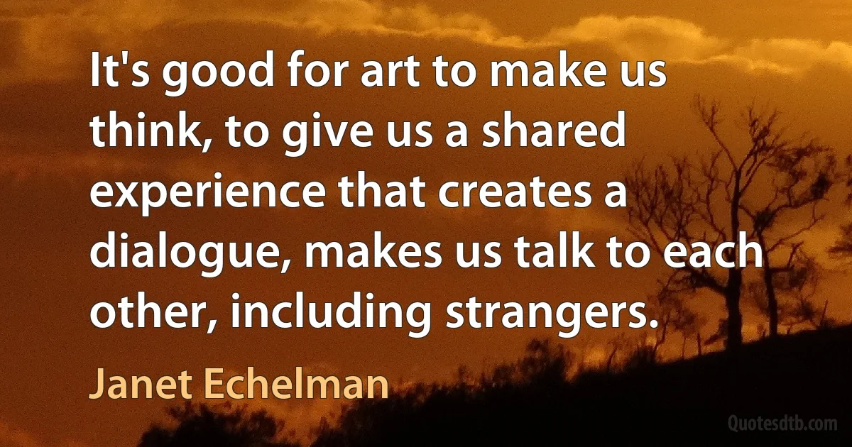 It's good for art to make us think, to give us a shared experience that creates a dialogue, makes us talk to each other, including strangers. (Janet Echelman)