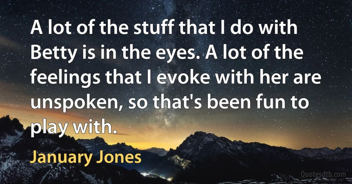 A lot of the stuff that I do with Betty is in the eyes. A lot of the feelings that I evoke with her are unspoken, so that's been fun to play with. (January Jones)