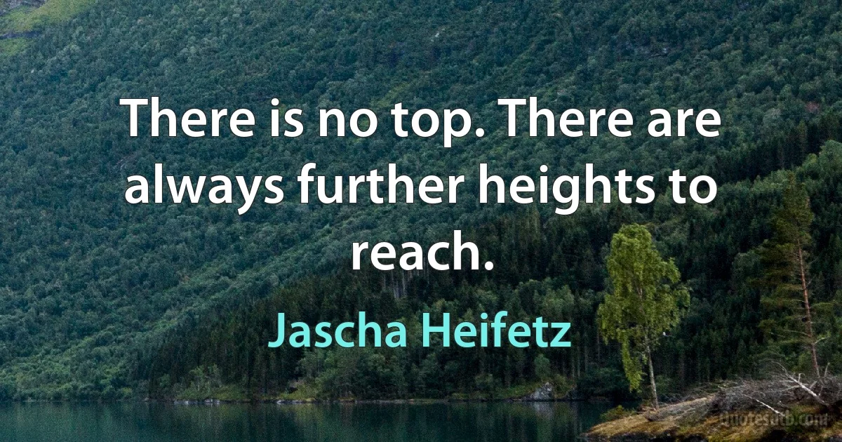 There is no top. There are always further heights to reach. (Jascha Heifetz)