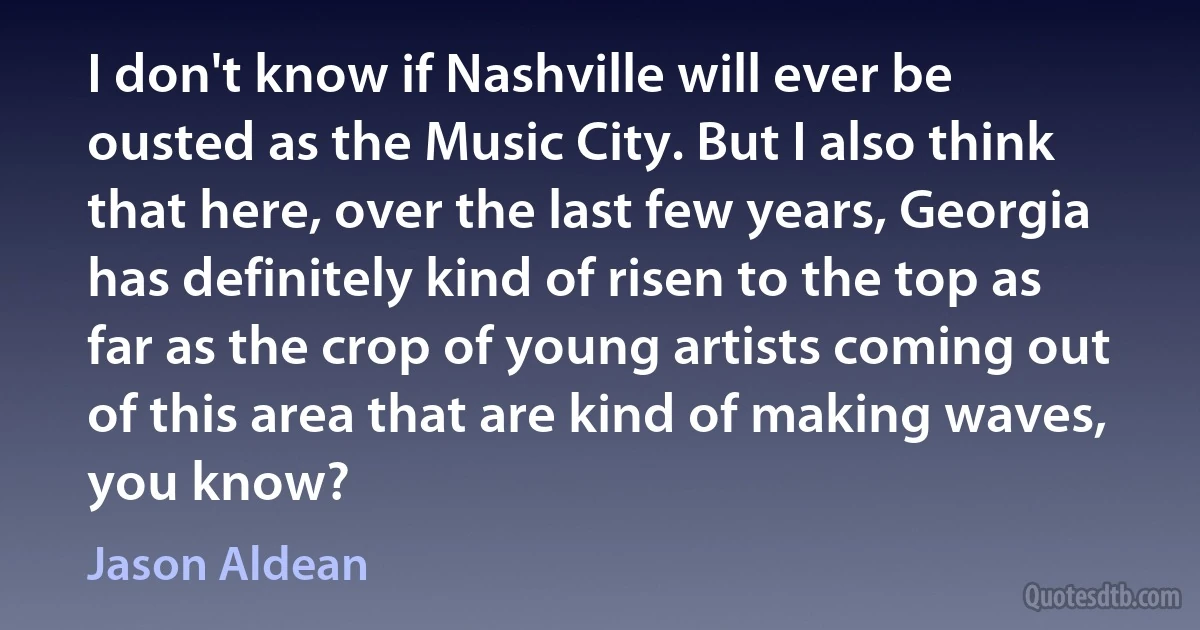 I don't know if Nashville will ever be ousted as the Music City. But I also think that here, over the last few years, Georgia has definitely kind of risen to the top as far as the crop of young artists coming out of this area that are kind of making waves, you know? (Jason Aldean)