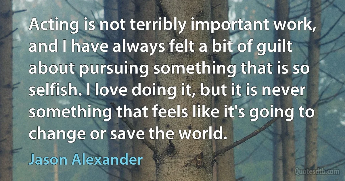 Acting is not terribly important work, and I have always felt a bit of guilt about pursuing something that is so selfish. I love doing it, but it is never something that feels like it's going to change or save the world. (Jason Alexander)