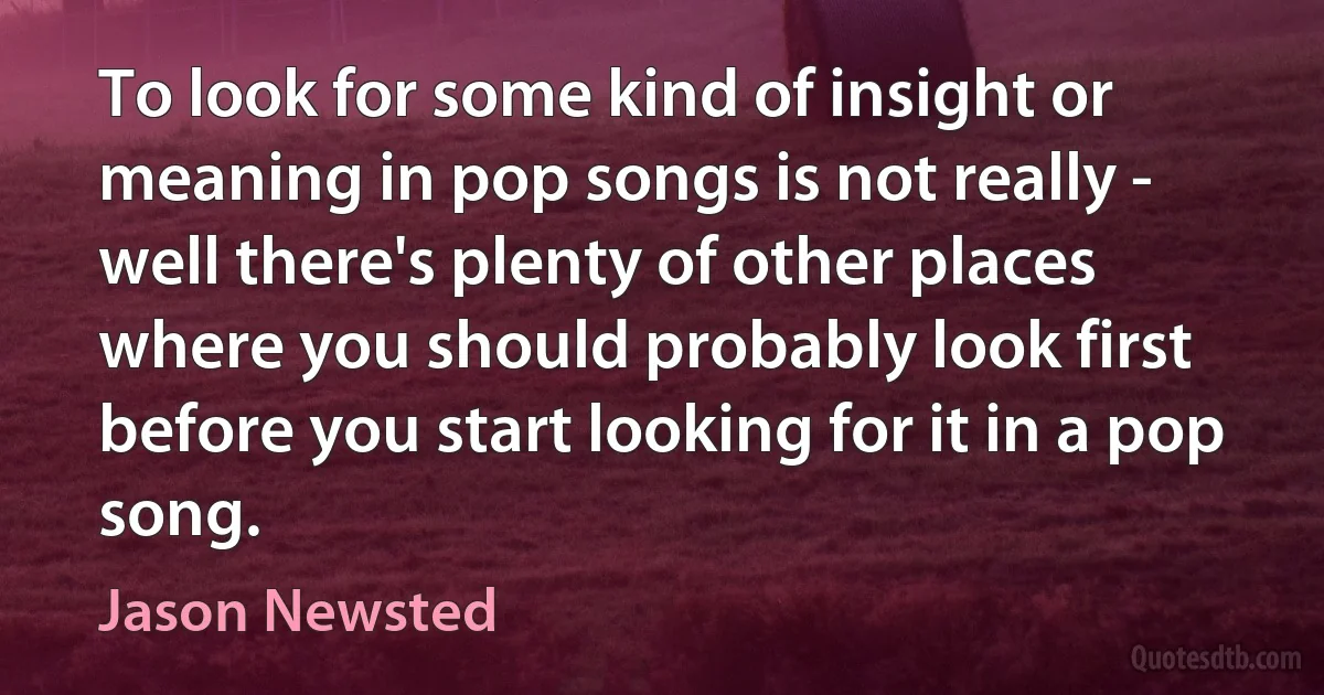 To look for some kind of insight or meaning in pop songs is not really - well there's plenty of other places where you should probably look first before you start looking for it in a pop song. (Jason Newsted)