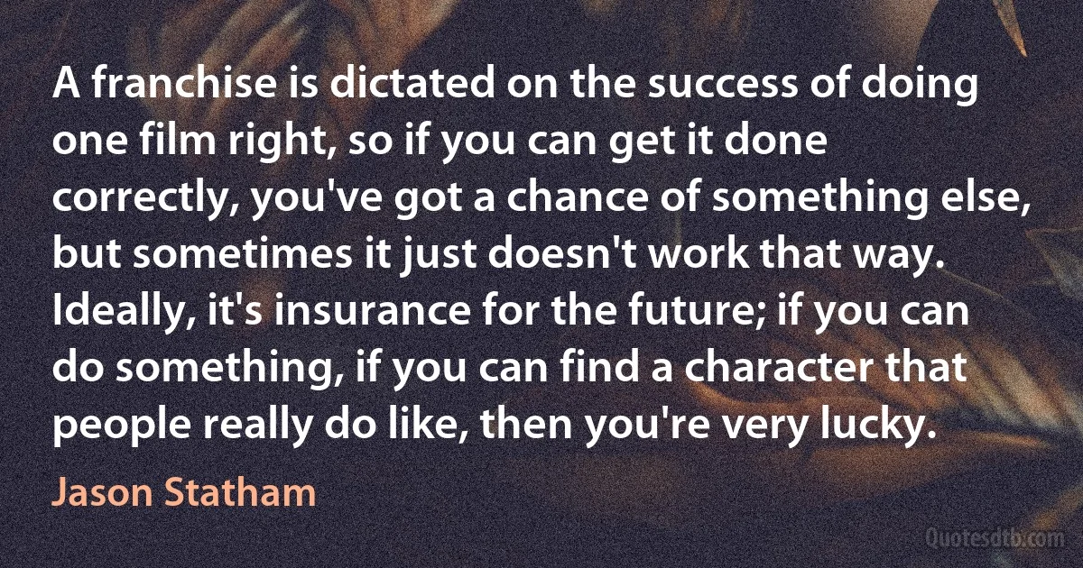 A franchise is dictated on the success of doing one film right, so if you can get it done correctly, you've got a chance of something else, but sometimes it just doesn't work that way. Ideally, it's insurance for the future; if you can do something, if you can find a character that people really do like, then you're very lucky. (Jason Statham)