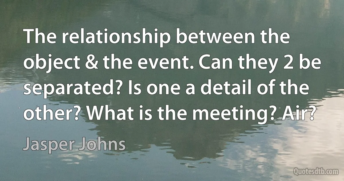 The relationship between the object & the event. Can they 2 be separated? Is one a detail of the other? What is the meeting? Air? (Jasper Johns)