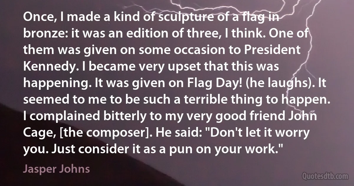 Once, I made a kind of sculpture of a flag in bronze: it was an edition of three, I think. One of them was given on some occasion to President Kennedy. I became very upset that this was happening. It was given on Flag Day! (he laughs). It seemed to me to be such a terrible thing to happen. I complained bitterly to my very good friend John Cage, [the composer]. He said: "Don't let it worry you. Just consider it as a pun on your work." (Jasper Johns)