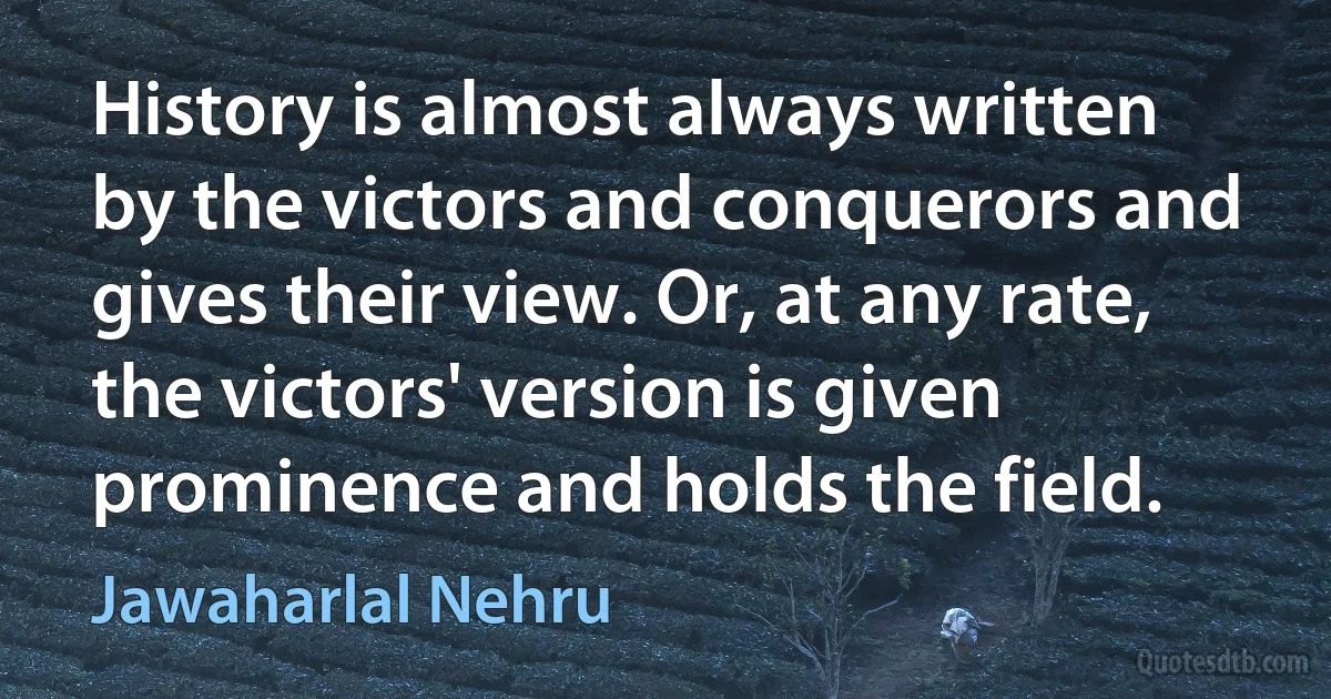 History is almost always written by the victors and conquerors and gives their view. Or, at any rate, the victors' version is given prominence and holds the field. (Jawaharlal Nehru)