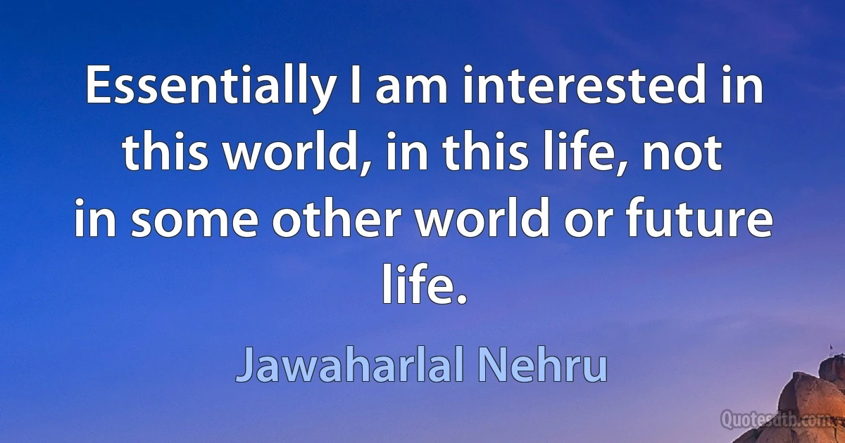 Essentially I am interested in this world, in this life, not in some other world or future life. (Jawaharlal Nehru)