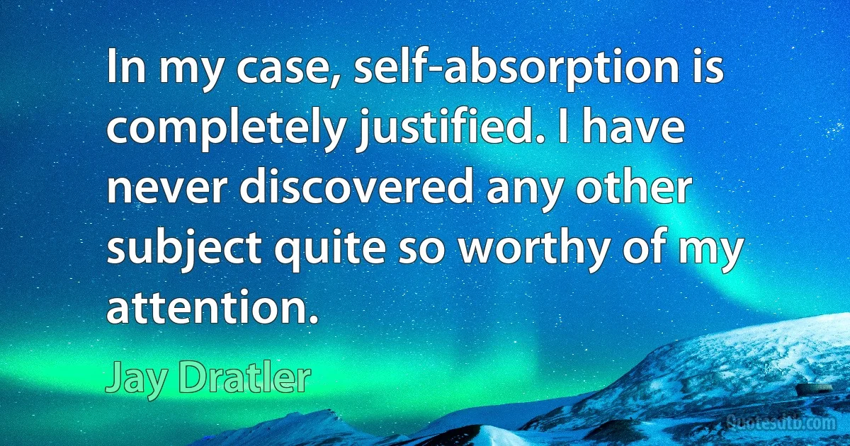 In my case, self-absorption is completely justified. I have never discovered any other subject quite so worthy of my attention. (Jay Dratler)