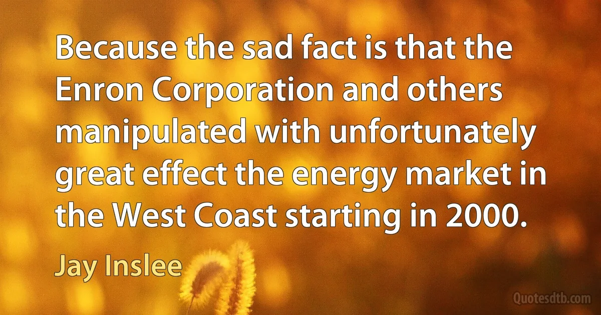 Because the sad fact is that the Enron Corporation and others manipulated with unfortunately great effect the energy market in the West Coast starting in 2000. (Jay Inslee)