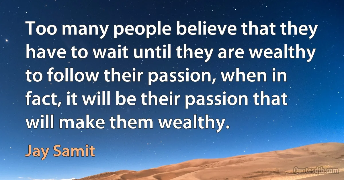 Too many people believe that they have to wait until they are wealthy to follow their passion, when in fact, it will be their passion that will make them wealthy. (Jay Samit)