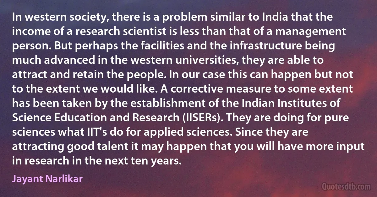 In western society, there is a problem similar to India that the income of a research scientist is less than that of a management person. But perhaps the facilities and the infrastructure being much advanced in the western universities, they are able to attract and retain the people. In our case this can happen but not to the extent we would like. A corrective measure to some extent has been taken by the establishment of the Indian Institutes of Science Education and Research (IISERs). They are doing for pure sciences what IIT's do for applied sciences. Since they are attracting good talent it may happen that you will have more input in research in the next ten years. (Jayant Narlikar)