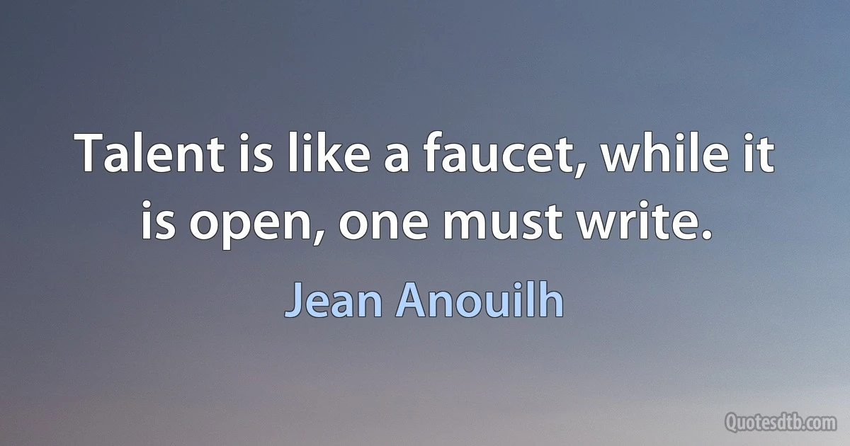 Talent is like a faucet, while it is open, one must write. (Jean Anouilh)