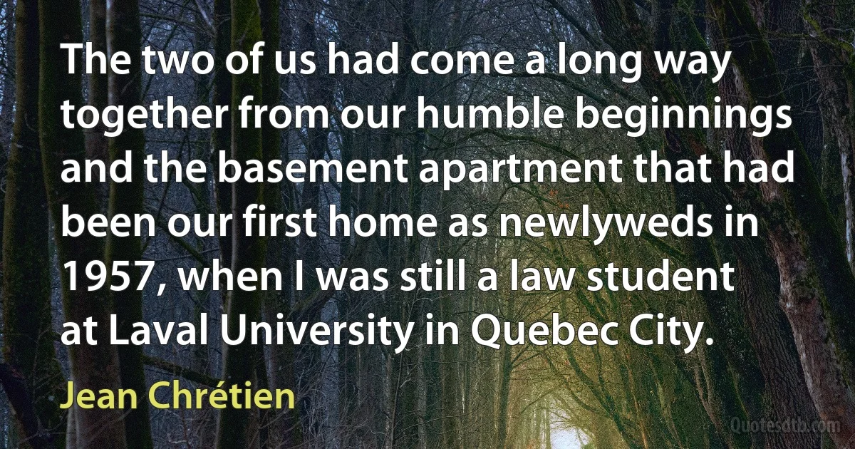 The two of us had come a long way together from our humble beginnings and the basement apartment that had been our first home as newlyweds in 1957, when I was still a law student at Laval University in Quebec City. (Jean Chrétien)